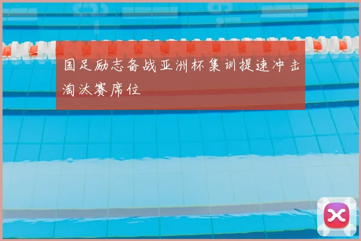 国足励志备战亚洲杯集训提速冲击淘汰赛席位