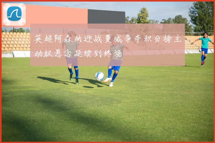 英超阿森纳迎战曼城争夺积分榜主动权悬念延续到终场