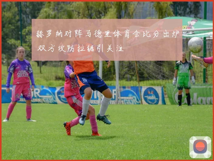 赫罗纳对阵马德里体育会比分出炉 双方攻防拉锯引关注