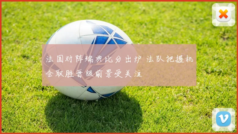 法国对阵瑞典比分出炉 法队把握机会取胜晋级前景受关注