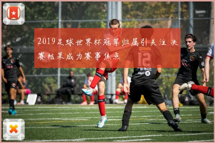 2019足球世界杯冠军归属引关注 决赛结果成为赛事焦点