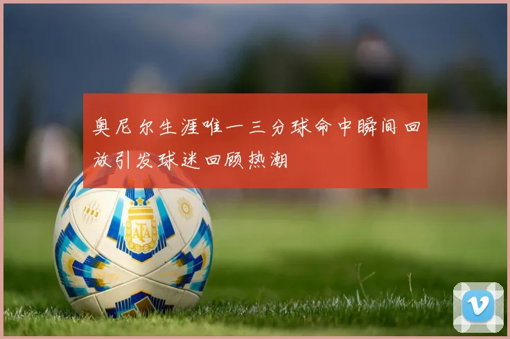 奥尼尔生涯唯一三分球命中瞬间回放引发球迷回顾热潮