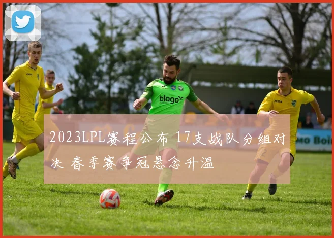 2023LPL赛程公布 17支战队分组对决 春季赛争冠悬念升温