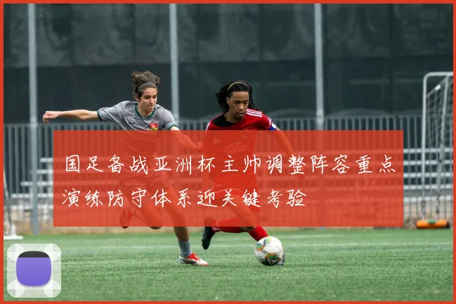 国足备战亚洲杯主帅调整阵容重点演练防守体系迎关键考验