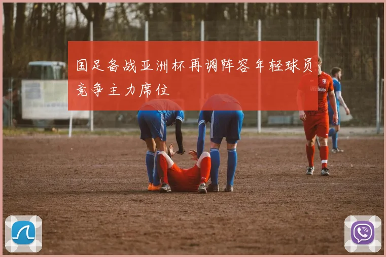 国足备战亚洲杯再调阵容年轻球员竞争主力席位