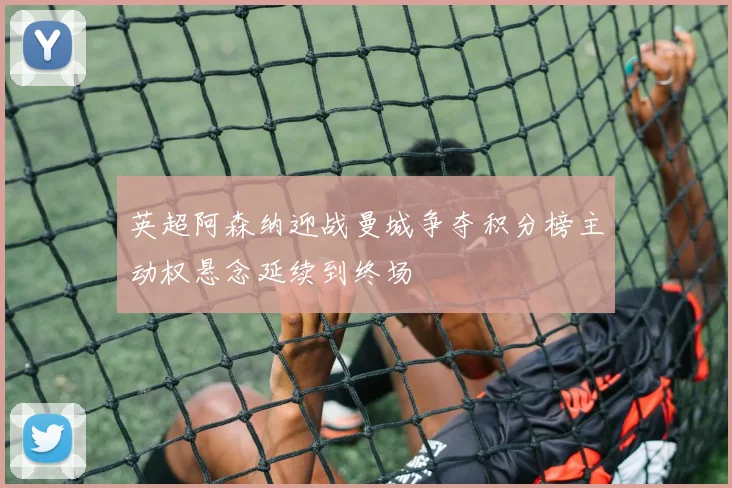 英超阿森纳迎战曼城争夺积分榜主动权悬念延续到终场