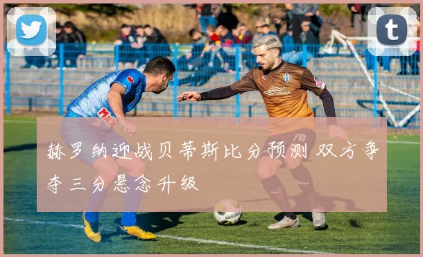 赫罗纳迎战贝蒂斯比分预测 双方争夺三分悬念升级