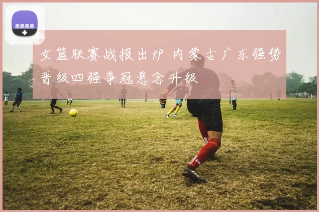 女篮联赛战报出炉 内蒙古广东强势晋级四强争冠悬念升级
