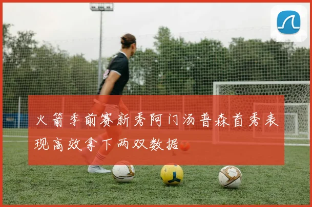 火箭季前赛新秀阿门汤普森首秀表现高效拿下两双数据