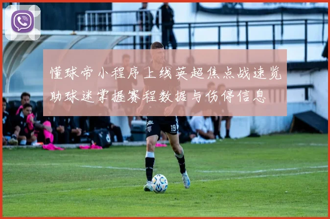 懂球帝小程序上线英超焦点战速览助球迷掌握赛程数据与伤停信息