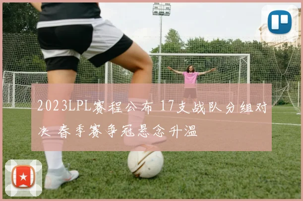 2023LPL赛程公布 17支战队分组对决 春季赛争冠悬念升温