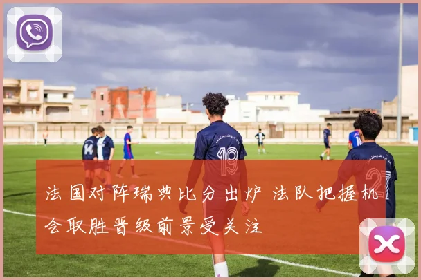 法国对阵瑞典比分出炉 法队把握机会取胜晋级前景受关注