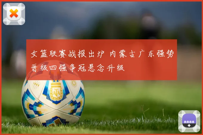 女篮联赛战报出炉 内蒙古广东强势晋级四强争冠悬念升级