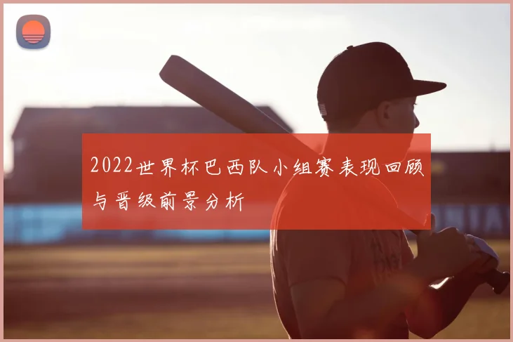 2022世界杯巴西队小组赛表现回顾与晋级前景分析