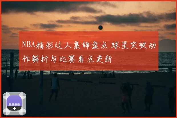 NBA精彩过人集锦盘点 球星突破动作解析与比赛看点更新