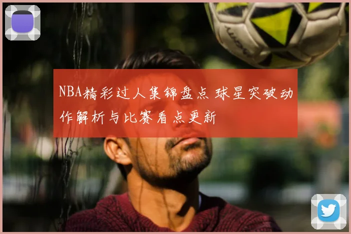 NBA精彩过人集锦盘点 球星突破动作解析与比赛看点更新