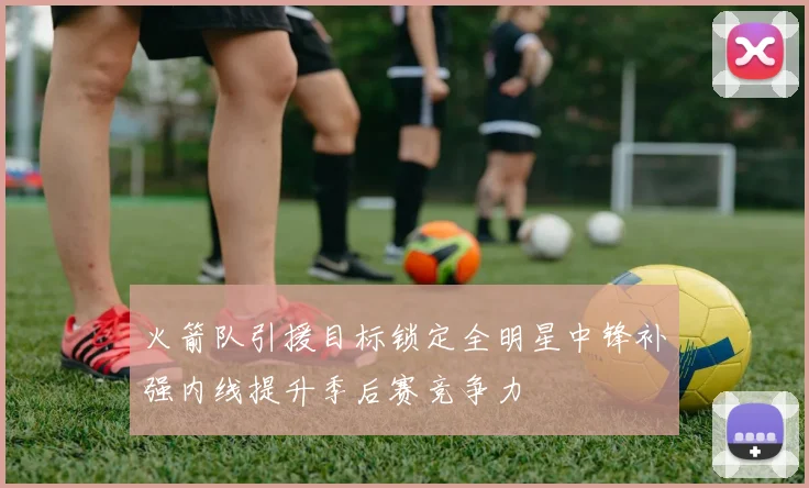 火箭队引援目标锁定全明星中锋补强内线提升季后赛竞争力