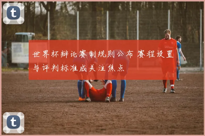 世界杯辩论赛制规则公布 赛程设置与评判标准成关注焦点